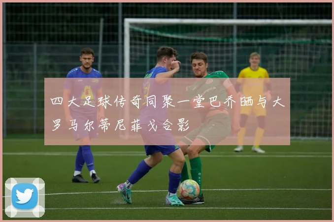 四大足球传奇同聚一堂巴乔晒与大罗马尔蒂尼菲戈合影