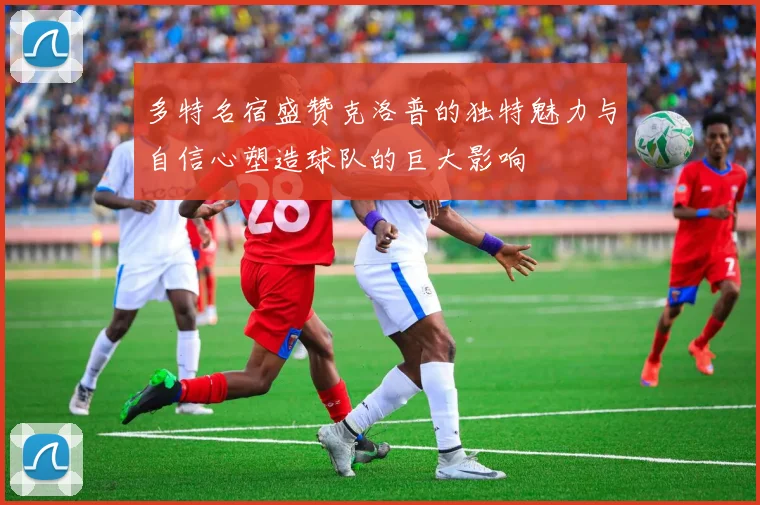 多特名宿盛赞克洛普的独特魅力与自信心塑造球队的巨大影响