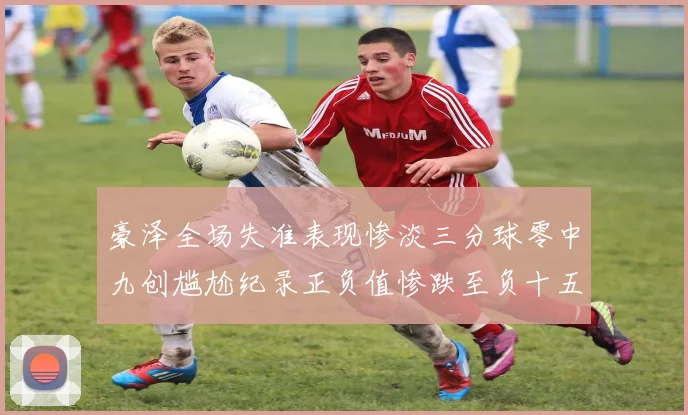 豪泽全场失准表现惨淡三分球零中九创尴尬纪录正负值惨跌至负十五