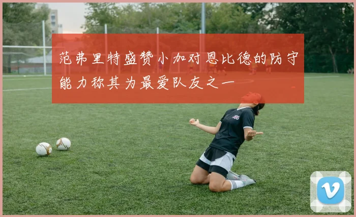 范弗里特盛赞小加对恩比德的防守能力称其为最爱队友之一