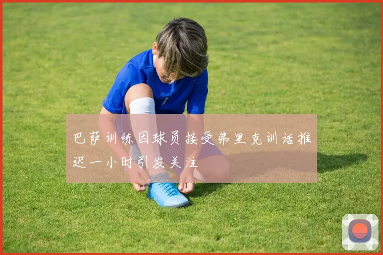 巴萨训练因球员接受弗里克训话推迟一小时引发关注