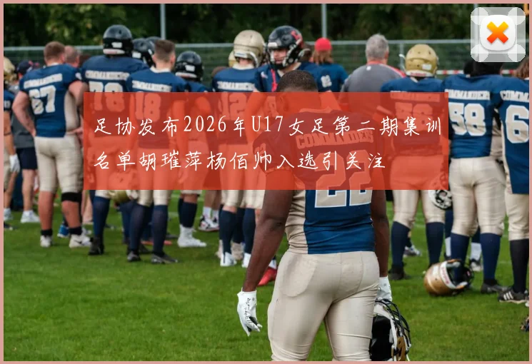 足协发布2026年U17女足第二期集训名单胡璀萍杨佰帅入选引关注
