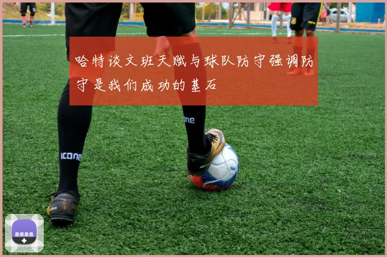 哈特谈文班天赋与球队防守强调防守是我们成功的基石