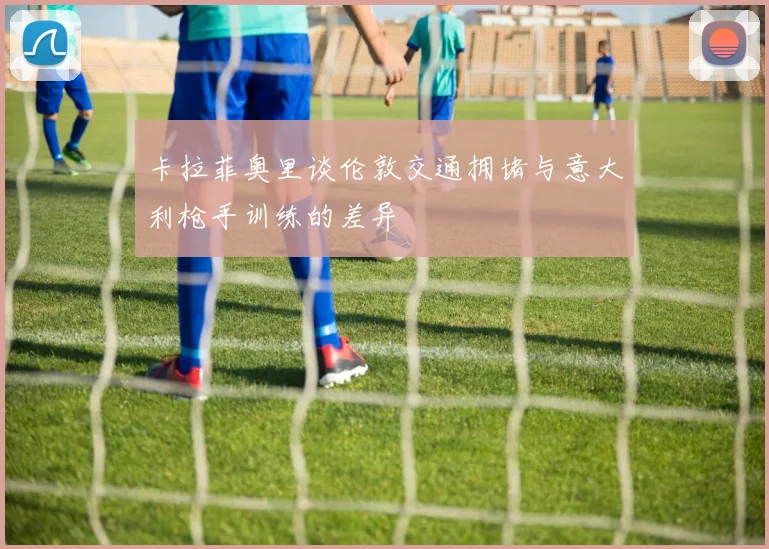 卡拉菲奥里谈伦敦交通拥堵与意大利枪手训练的差异