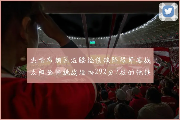 杰伦布朗因右膝挫伤缺阵绿军客战太阳面临挑战场均292分7板的他缺席影响大