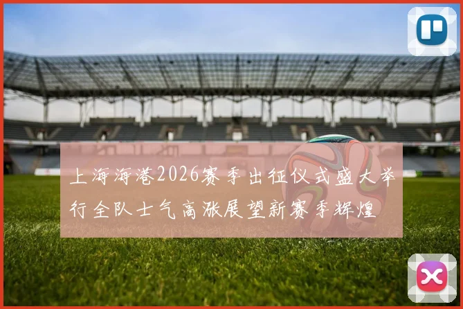 上海海港2026赛季出征仪式盛大举行全队士气高涨展望新赛季辉煌