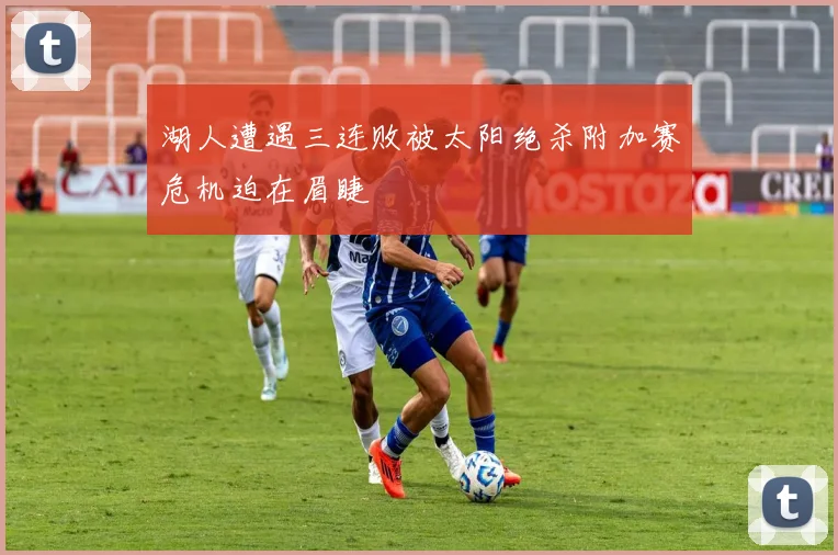 湖人遭遇三连败被太阳绝杀附加赛危机迫在眉睫