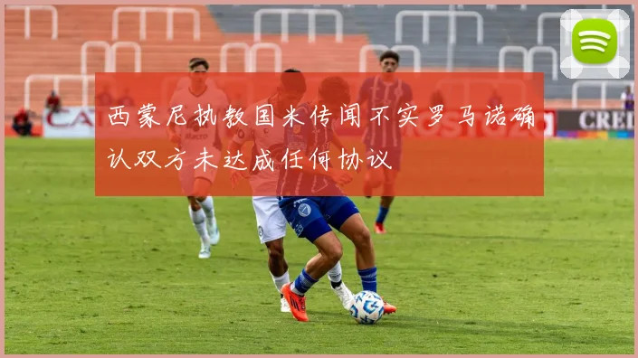 西蒙尼执教国米传闻不实罗马诺确认双方未达成任何协议