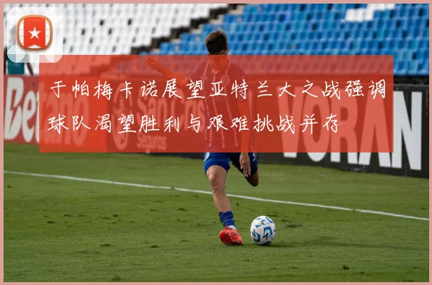 于帕梅卡诺展望亚特兰大之战强调球队渴望胜利与艰难挑战并存