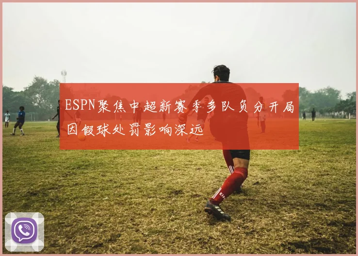 ESPN聚焦中超新赛季多队负分开局因假球处罚影响深远