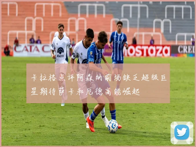 卡拉格点评阿森纳前场缺乏超级巨星期待萨卡和厄德高能崛起