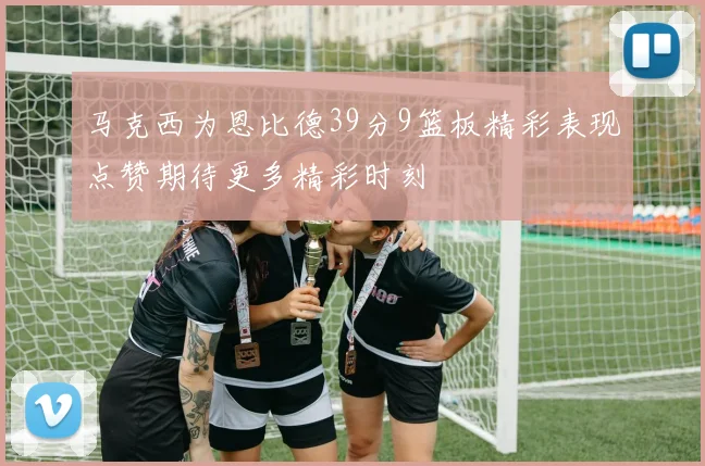 马克西为恩比德39分9篮板精彩表现点赞期待更多精彩时刻