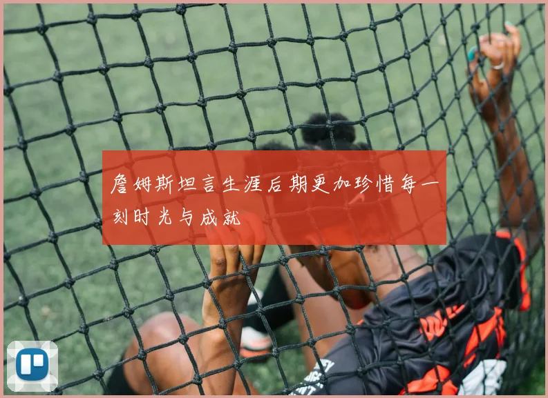 詹姆斯坦言生涯后期更加珍惜每一刻时光与成就