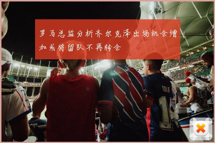 罗马总监分析齐尔克泽出场机会增加或将留队不再转会