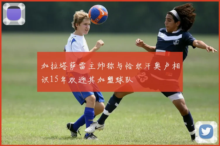 加拉塔萨雷主帅称与恰尔汗奥卢相识15年欢迎其加盟球队