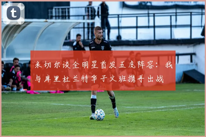 米切尔谈全明星首发五虎阵容：我与库里杜兰特华子文班携手出战
