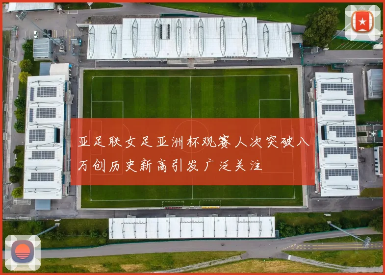 亚足联女足亚洲杯观赛人次突破八万创历史新高引发广泛关注