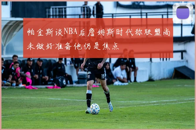 帕金斯谈NBA后詹姆斯时代称联盟尚未做好准备他仍是焦点