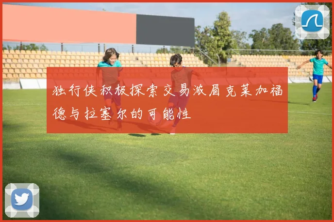 独行侠积极探索交易浓眉克莱加福德与拉塞尔的可能性