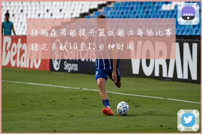 杨瀚森若能提升篮板能力每场比赛稳定贡献10至15分钟时间