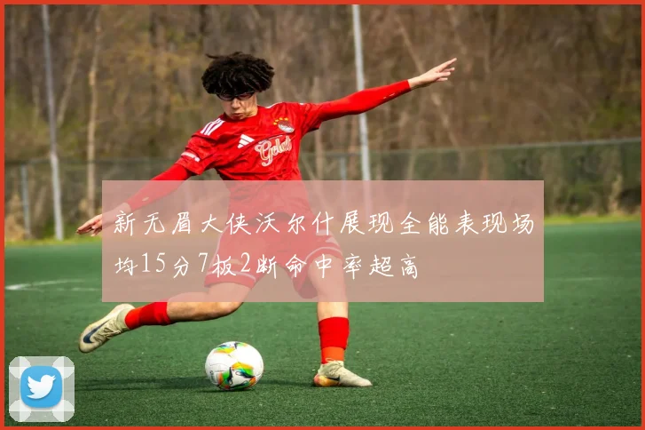 新无眉大侠沃尔什展现全能表现场均15分7板2断命中率超高